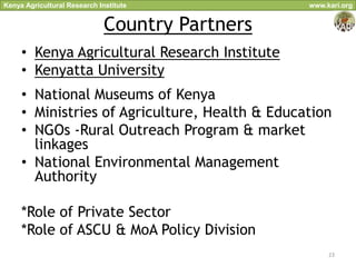 Kenya Agricultural Research Institute            www.kari.org


                              Country Partners
     • Kenya Agricultural Research Institute
     • Kenyatta University
     • National Museums of Kenya
     • Ministries of Agriculture, Health & Education
     • NGOs -Rural Outreach Program & market
       linkages
     • National Environmental Management
       Authority

     *Role of Private Sector
     *Role of ASCU & MoA Policy Division
                                                      23
 