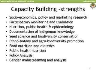 Kenya Agricultural Research Institute               www.kari.org



           Capacity Building –strengths
     •   Socio-economics, policy and marketing research
     •   Participatory Monitoring and Evaluation
     •   Nutrition, public health & epidemiology
     •   Documentation of indigenous knowledge
     •   Seed science and biodiversity conservation
     •   Ethno-botany and agro-biodiversity promotion
     •   Food nutrition and dietetics
     •   Public health nutrition
     •   Policy Analysis
     •   Gender mainstreaming and analysis

                                                          24
 