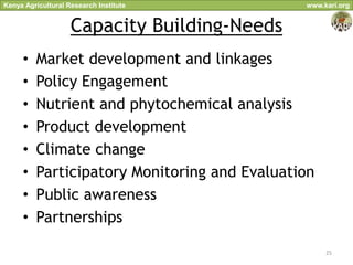 Kenya Agricultural Research Institute         www.kari.org


                    Capacity Building-Needs
     •   Market development and linkages
     •   Policy Engagement
     •   Nutrient and phytochemical analysis
     •   Product development
     •   Climate change
     •   Participatory Monitoring and Evaluation
     •   Public awareness
     •   Partnerships

                                                   25
 