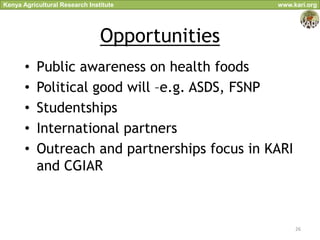 Kenya Agricultural Research Institute           www.kari.org




                                Opportunities
       •   Public awareness on health foods
       •   Political good will –e.g. ASDS, FSNP
       •   Studentships
       •   International partners
       •   Outreach and partnerships focus in KARI
           and CGIAR



                                                     26
 
