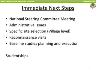 Kenya Agricultural Research Institute              www.kari.org



                       Immediate Next Steps
     •   National Steering Committee Meeting
     •   Administrative issues
     •   Specific site selection (Village level)
     •   Reconnaissance visits
     •   Baseline studies planning and execution

     Studentships

                                                        27
 