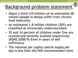 Kenya Agricultural Research Institute           www.kari.org



      Background-problem statement
      • About a third (10 million) of an estimated 38
        million people in Kenya suffer from chronic
        food insecurity
      • An estimated 1.8 million children (30%) are
        classified as chronically undernourished
      • 35 and 14 percent of children under five are
        stunted and severely stunted respectively
        (KDHS 2008/9)-Even in years of self
        sufficiency
      • The national per capita calorie supply per
        day is less than the FAO recommended rates
                                                      5
 