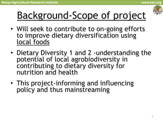 Kenya Agricultural Research Institute           www.kari.org



          Background-Scope of project
     • Will seek to contribute to on-going efforts
       to improve dietary diversification using
       local foods
     • Dietary Diversity 1 and 2 -understanding the
       potential of local agrobiodiversity in
       contributing to dietary diversity for
       nutrition and health
     • This project-informing and influencing
       policy and thus mainstreaming


                                                      6
 