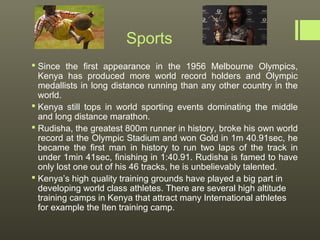 Sports
 Since the first appearance in the 1956 Melbourne Olympics,
  Kenya has produced more world record holders and Olympic
  medallists in long distance running than any other country in the
  world.
 Kenya still tops in world sporting events dominating the middle
  and long distance marathon.
 Rudisha, the greatest 800m runner in history, broke his own world
  record at the Olympic Stadium and won Gold in 1m 40.91sec, he
  became the first man in history to run two laps of the track in
  under 1min 41sec, finishing in 1:40.91. Rudisha is famed to have
  only lost one out of his 46 tracks, he is unbelievably talented.
 Kenya’s high quality training grounds have played a big part in
  developing world class athletes. There are several high altitude
  training camps in Kenya that attract many International athletes
  for example the Iten training camp.
 