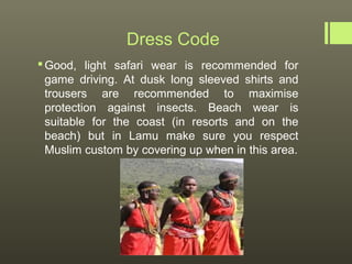 Dress Code
 Good, light safari wear is recommended for
  game driving. At dusk long sleeved shirts and
  trousers are recommended to maximise
  protection against insects. Beach wear is
  suitable for the coast (in resorts and on the
  beach) but in Lamu make sure you respect
  Muslim custom by covering up when in this area.
 