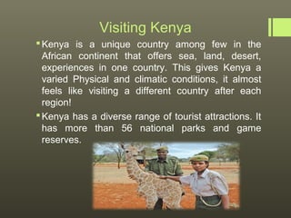Visiting Kenya
 Kenya is a unique country among few in the
  African continent that offers sea, land, desert,
  experiences in one country. This gives Kenya a
  varied Physical and climatic conditions, it almost
  feels like visiting a different country after each
  region!
 Kenya has a diverse range of tourist attractions. It
  has more than 56 national parks and game
  reserves.
 