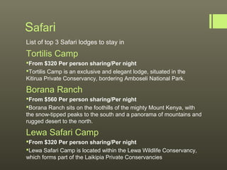 Safari
List of top 3 Safari lodges to stay in
Tortilis Camp
From $320 Per person sharing/Per night
Tortilis Camp is an exclusive and elegant lodge, situated in the
Kitirua Private Conservancy, bordering Amboseli National Park.

Borana Ranch
From $560 Per person sharing/Per night
Borana Ranch sits on the foothills of the mighty Mount Kenya, with
the snow-tipped peaks to the south and a panorama of mountains and
rugged desert to the north.

Lewa Safari Camp
From $320 Per person sharing/Per night
Lewa Safari Camp is located within the Lewa Wildlife Conservancy,
which forms part of the Laikipia Private Conservancies
 