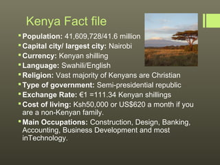 Kenya Fact file
 Population: 41,609,728/41.6 million
 Capital city/ largest city: Nairobi
 Currency: Kenyan shilling
 Language: Swahili/English
 Religion: Vast majority of Kenyans are Christian
 Type of government: Semi-presidential republic
 Exchange Rate: €1 =111.34 Kenyan shillings
 Cost of living: Ksh50,000 or US$620 a month if you
  are a non-Kenyan family.
 Main Occupations: Construction, Design, Banking,
  Accounting, Business Development and most
  inTechnology.
 
