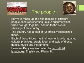 The people
 Kenya is made up of a rich mosaic of different
  people each representing unique cultures which
  when brought together, add up to the overall
  vibrancy of the country.
 The country has a total of 42 officially recognized
  tribes.
 Each of these tribes has their own unique language,
  cultural practices, staple food, and style of dress,
  dance, music and instruments.
 However Kenyans are united by two official
  languages: English and Kiswahili.
 