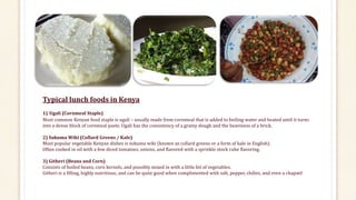 Typical lunch foods in Kenya
1) Ugali (Cornmeal Staple)
Most common Kenyan food staple is ugali – usually made from cornmeal that is added to boiling water and heated until it turns
into a dense block of cornmeal paste. Ugali has the consistency of a grainy dough and the heaviness of a brick.
2) Sukuma Wiki (Collard Greens / Kale)
Most popular vegetable Kenyan dishes is sukuma wiki (known as collard greens or a form of kale in English).
Often cooked in oil with a few diced tomatoes, onions, and flavored with a sprinkle stock cube flavoring.
3) Githeri (Beans and Corn)
Consists of boiled beans, corn kernels, and possibly mixed in with a little bit of vegetables.
Githeri is a filling, highly nutritious, and can be quite good when complimented with salt, pepper, chilies, and even a chapati!
 