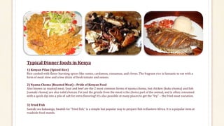 Typical Dinner foods in Kenya
1) Kenyan Pilau (Spiced Rice)
Rice cooked with flavor bursting spices like cumin, cardamon, cinnamon, and cloves. The fragrant rice is fantastic to eat with a
form of meat stew and a few slices of fresh tomato and onions.
2) Nyama Choma (Roasted Meat) – Pride of Kenyan Food
Also known as roasted meat. Goat and beef are the 2 most common forms of nyama choma, but chicken (kuku choma) and fish
(samaki choma) are also valid choices. Fat and the grizzle from the meat is the choice part of the animal, and is often consumed
with a quick dip into a pile of salt for extra flavoring! It’s also possible at many places to get the “fry,” – the fried meat variation.
3) Fried Fish
Samaki wa kukaanga, Swahili for “fried fish,” is a simple but popular way to prepare fish in Eastern Africa. It is a popular item at
roadside food stands.
 