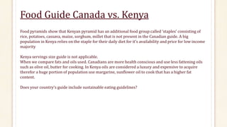Food Guide Canada vs. Kenya
Food pyramids show that Kenyan pyramid has an additional food group called ‘staples’ consisting of
rice, potatoes, cassava, maize, sorghum, millet that is not present in the Canadian guide. A big
population in Kenya relies on the staple for their daily diet for it’s availability and price for low income
majority
Kenya servings size guide is not applicable.
When we compare fats and oils used. Canadians are more health conscious and use less fattening oils
such as olive oil, butter for cooking. In Kenya oils are considered a luxury and expensive to acquire
therefor a huge portion of population use margarine, sunflower oil to cook that has a higher fat
content.
Does your country’s guide include sustainable eating guidelines?
 