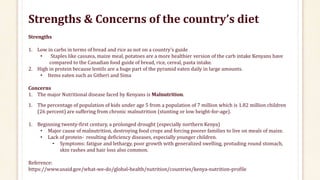 Strengths & Concerns of the country’s diet
Strengths
1. Low in carbs in terms of bread and rice as not on a country’s guide
• Staples like cassava, maize meal, potatoes are a more healthier version of the carb intake Kenyans have
compared to the Canadian food guide of bread, rice, cereal, pasta intake.
2. High in protein because lentils are a huge part of the pyramid eaten daily in large amounts.
• Items eaten such as Githeri and Sima
Concerns
1. The major Nutritional disease faced by Kenyans is Malnutrition.
1. The percentage of population of kids under age 5 from a population of 7 million which is 1.82 million children
(26 percent) are suffering from chronic malnutrition (stunting or low height-for-age).
1. Beginning twenty-first century, a prolonged drought (especially northern Kenya)
• Major cause of malnutrition, destroying food crops and forcing poorer families to live on meals of maize.
• Lack of protein- resulting deficiency diseases, especially younger children.
• Symptoms: fatigue and lethargy, poor growth with generalized swelling, protuding round stomach,
skin rashes and hair loss also common.
Reference:
https://www.usaid.gov/what-we-do/global-health/nutrition/countries/kenya-nutrition-profile
 