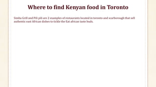 Where to find Kenyan food in Toronto
Simba Grill and Pili pili are 2 examples of restaurants located in toronto and scarborough that sell
authentic east African dishes to tickle the Eat african taste buds.
 
