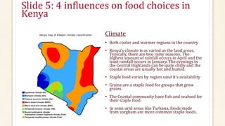 Slide 5: 4 influences on food choices in
Kenya
Climate
• Both cooler and warmer regions in the country
• Kenya’s climate is as varied as the land areas.
Typically, there are two rainy seasons. The
highest amount of rainfall occurs in April and the
least rainfall occurs in January. The evenings in
the Central Highlands can be quite chilly and the
coastal areas are usually hot and humid.
• Staple food varies by region sand it’s availability
• Grains are a staple food for groups that grow
grains.
• The Coastal community have fish and seafood for
their staple food
• In semi-arid areas like Turkana, foods made
from sorghum are more common staple foods.
 