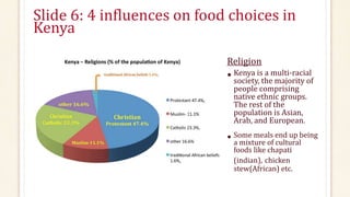 Slide 6: 4 influences on food choices in
Kenya
Religion
• Kenya is a multi-racial
society, the majority of
people comprising
native ethnic groups.
The rest of the
population is Asian,
Arab, and European.
• Some meals end up being
a mixture of cultural
foods like chapati
(indian), chicken
stew(African) etc.
 