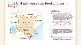 Slide 8: 4 influences on food choices in
Kenya
Geography
• The Maasai, cattle-herding peoples
who live in Kenya and Tanzania, eat
simple foods, relying on cow and goat
by-products (such as the animal’s meat
and milk). The Maasai do not eat any
wild game or fish, depending only on
the livestock they raise for food.
• The Kikuyu and Gikuyu grow corn,
beans, potatoes, and greens. They
mash all of these vegetables together
to make irio . They roll irio into balls
and dip them into meat or vegetable
stews.
• In western Kenya, the people living
near Lake Victoria (the second-largest
freshwater lake in the world) mainly
prepare fish stews, vegetable dishes,
and rice
• Read more:
http://www.foodbycountry.com/Kaza
khstan-to-South-
Africa/Kenya.html#ixzz5MQoJmYvi
 