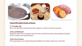 Typical Breakfast foods in Kenya
1) Porridge ‘Uji’.
Uji, is rich and thick and prepared from sorghum or millet so it full of nutrients.
2)Tea and Mahamri.
Typically called ‘chai na mandazi’, this has been around for decades and probably will still be
on for a couple more hundred years.
3)The Sweet Potato.
The sweet potato is an absolute Kenyan breakfast treat with a mug of tea on the side.
 