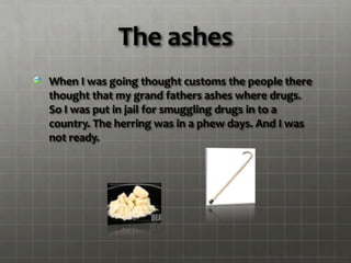 The ashes
When I was going thought customs the people there
thought that my grand fathers ashes where drugs.
So I was put in jail for smuggling drugs in to a
country. The herring was in a phew days. And I was
not ready.
 