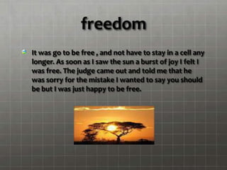 freedom
It was go to be free , and not have to stay in a cell any
longer. As soon as I saw the sun a burst of joy I felt I
was free. The judge came out and told me that he
was sorry for the mistake I wanted to say you should
be but I was just happy to be free.
 