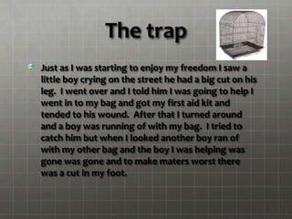 The trap
Just as I was starting to enjoy my freedom I saw a
little boy crying on the street he had a big cut on his
leg. I went over and I told him I was going to help I
went in to my bag and got my first aid kit and
tended to his wound. After that I turned around
and a boy was running of with my bag. I tried to
catch him but when I looked another boy ran of
with my other bag and the boy I was helping was
gone was gone and to make maters worst there
was a cut in my foot.
 