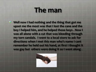 The man
Well now I had nothing and the thing that got me
upset me the most was that I lost the cane and the
boy I helped him, and he helped those boys . Now I
was all alone with a cut that was bleeding through
my torn sandals. I went to a local store to ask for
directions when I met this man who’s name I cant
remember he held out his hand, at first I thought it
was gay but others were doing it so I went along .
 