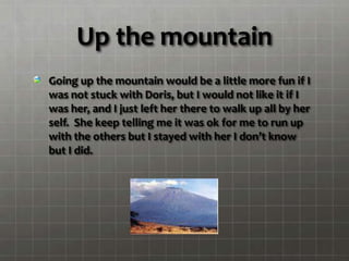 Up the mountain
Going up the mountain would be a little more fun if I
was not stuck with Doris, but I would not like it if I
was her, and I just left her there to walk up all by her
self. She keep telling me it was ok for me to run up
with the others but I stayed with her I don’t know
but I did.
 