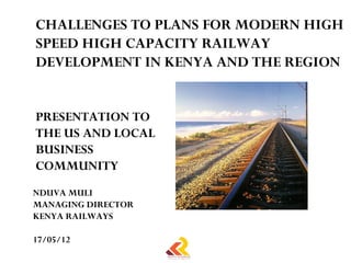 CHALLENGES TO PLANS FOR MODERN HIGH
SPEED HIGH CAPACITY RAILWAY
DEVELOPMENT IN KENYA AND THE REGION


PRESENTATION TO
THE US AND LOCAL
BUSINESS
COMMUNITY
NDUVA MULI
MANAGING DIRECTOR
KENYA RAILWAYS

17/05/12
 