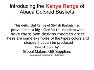 Introducing the Kenya Range of
Abaca Colored Baskets
This delightful Range of Stylish Baskets has
proven to be a big seller for the retailers who
have there own designs made to order
These are some examples of the types colors and
shapes that can be produced
Bought to you by
Global Makers Gift Suppliers
Registered Exporter in Phillipines
 