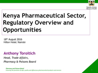 Republic	of	Kenya	
Ministry	of	Health	
Pharmacy	and	Poisons	Board	
Ensuring	the	provision	of	safe,	quality	and	eﬃcacious	pharmaceu9cal	products	and	services		
Kenya Pharmaceutical Sector,
Regulatory Overview and
Opportunities
Anthony Toroitich
Head, Trade Affairs,
Pharmacy & Poisons Board
1	
18th August 2016
Hilton Hotel, Nairobi
 