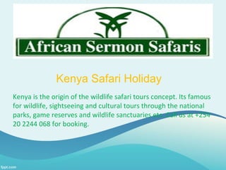 Kenya Safari Holiday
Kenya is the origin of the wildlife safari tours concept. Its famous
for wildlife, sightseeing and cultural tours through the national
parks, game reserves and wildlife sanctuaries etc. Call us at +254
20 2244 068 for booking.
 
