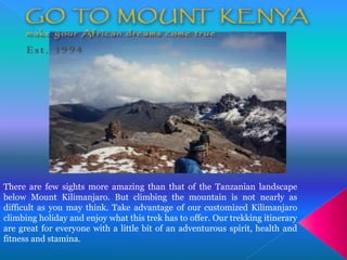 There are few sights more amazing than that of the Tanzanian landscape
below Mount Kilimanjaro. But climbing the mountain is not nearly as
difficult as you may think. Take advantage of our customized Kilimanjaro
climbing holiday and enjoy what this trek has to offer. Our trekking itinerary
are great for everyone with a little bit of an adventurous spirit, health and
fitness and stamina.
 