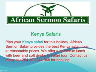 Kenya Safaris
Plan your Kenya safari for this holiday. African
Sermon Safari provides the best Kenya safari tour
at reasonable prices. We offer a barbecue lunch
with beer and soft drinks in safari tour. Contact us
today at +254 20 2244 068 for booking.
 