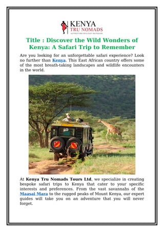 Title : Discover the Wild Wonders of
Kenya: A Safari Trip to Remember
Are you looking for an unforgettable safari experience? Look
no further than Kenya. This East African country offers some
of the most breath-taking landscapes and wildlife encounters
in the world.
At Kenya Tru Nomads Tours Ltd, we specialize in creating
bespoke safari trips to Kenya that cater to your specific
interests and preferences. From the vast savannahs of the
Maasai Mara to the rugged peaks of Mount Kenya, our expert
guides will take you on an adventure that you will never
forget.
 