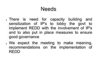 Needs
●   There is need for capacity building and
    sensitization of IP's to lobby the govt to
    implement REDD with the involvement of IP's
    and to also put in place measures to ensure
    good governance
●   We expect the meeting to make meaning,
    recommendations on the implementation of
    REDD
 