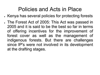 Policies and Acts in Place
●   Kenya has several policies for protecting forests
●   The Forest Act of 2005: This Act was passed in
    2005 and it is said to be the best so far in terms
    of offering incentives for the improvement of
    forest cover as well as the management of
    indigenous forests. But there are challenges
    since IP's were not involved in its development
    at the drafting stages.
 