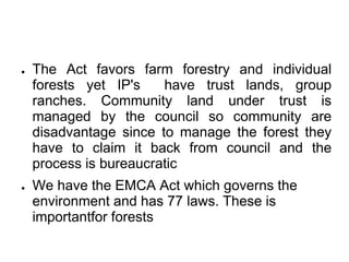 ●   The Act favors farm forestry and individual
    forests yet IP's    have trust lands, group
    ranches. Community land under trust is
    managed by the council so community are
    disadvantage since to manage the forest they
    have to claim it back from council and the
    process is bureaucratic
●   We have the EMCA Act which governs the
    environment and has 77 laws. These is
    importantfor forests
 