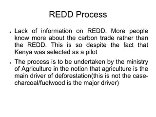REDD Process
●   Lack of information on REDD. More people
    know more about the carbon trade rather than
    the REDD. This is so despite the fact that
    Kenya was selected as a pilot
●   The process is to be undertaken by the ministry
    of Agriculture in the notion that agriculture is the
    main driver of deforestation(this is not the case-
    charcoal/fuelwood is the major driver)
 