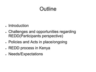 Outline


●   Introduction
●   Challenges and opportunities regarding
    REDD(Participants perspective)
●   Policies and Acts in place/ongoing
●   REDD process in Kenya
●   Needs/Expectations
 
