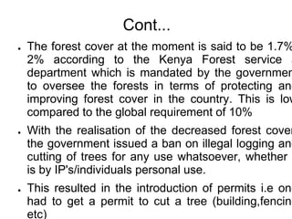 Cont...
●   The forest cover at the moment is said to be 1.7%
    2% according to the Kenya Forest service a
    department which is mandated by the governmen
    to oversee the forests in terms of protecting and
    improving forest cover in the country. This is low
    compared to the global requirement of 10%
●   With the realisation of the decreased forest cover
    the government issued a ban on illegal logging and
    cutting of trees for any use whatsoever, whether
    is by IP's/individuals personal use.
●   This resulted in the introduction of permits i.e one
    had to get a permit to cut a tree (building,fencing
    etc)
 