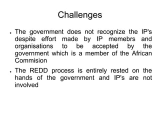 Challenges
●   The government does not recognize the IP's
    despite effort made by IP memebrs and
    organisations to be accepted by the
    government which is a member of the African
    Commision
●   The REDD process is entirely rested on the
    hands of the government and IP's are not
    involved
 