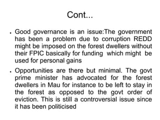 Cont...
●   Good governance is an issue:The government
    has been a problem due to corruption REDD
    might be imposed on the forest dwellers without
    their FPIC basically for funding which might be
    used for personal gains
●   Opportunities are there but minimal. The govt
    prime minister has advocated for the forest
    dwellers in Mau for instance to be left to stay in
    the forest as opposed to the govt order of
    eviction. This is still a controversial issue since
    it has been politicised
 