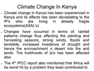 Climate Change In Kenya
●   Climate change in Kenya has been experienced in
    Kenya and its effects has been devastating to the
    IP's who are living in already fragile
    ecosystems(ASAL's)
●   Changes have occurred in terms of; rainfall
    patterns change thus affecting the planting and
    harvesting seasons, strong winds, floods and
    landslide, increased incedence of drought and
    hence the encroachment o desert into the arid
    lands. The livelihoods of Ip's has been affected
    also
●   The 4th IPCC report also mentioned that Africa will
    be worst hit by a problem they least contributed to
 