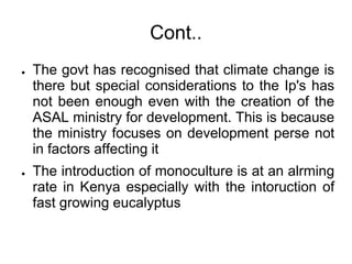 Cont..
●   The govt has recognised that climate change is
    there but special considerations to the Ip's has
    not been enough even with the creation of the
    ASAL ministry for development. This is because
    the ministry focuses on development perse not
    in factors affecting it
●   The introduction of monoculture is at an alrming
    rate in Kenya especially with the intoruction of
    fast growing eucalyptus
 