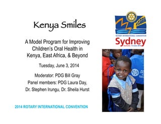 2014 ROTARY INTERNATIONAL CONVENTION
	
  
A Model Program for Improving
Children’s Oral Health in
Kenya, East Africa, & Beyond
Tuesday, June 3, 2014
Moderator: PDG Bill Gray
Panel members: PDG Laura Day,
Dr. Stephen Irungu, Dr. Sheila Hurst
	
  
Kenya Smiles


 