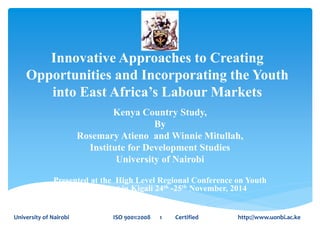 Innovative Approaches to Creating 
Opportunities and Incorporating the Youth 
into East Africa’s Labour Markets 
Kenya Country Study, 
By 
Rosemary Atieno and Winnie Mitullah, 
Institute for Development Studies 
University of Nairobi 
Presented at the High Level Regional Conference on Youth 
Employment in Kigali 24th -25th November, 2014 
University of Nairobi ISO 9001:2008 1 Certified http://www.uonbi.ac.ke 
 