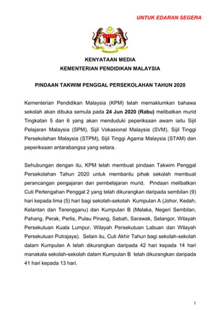 UNTUK EDARAN SEGERA
1
KENYATAAN MEDIA
KEMENTERIAN PENDIDIKAN MALAYSIA
PINDAAN TAKWIM PENGGAL PERSEKOLAHAN TAHUN 2020
Kementerian Pendidikan Malaysia (KPM) telah memaklumkan bahawa
sekolah akan dibuka semula pada 24 Jun 2020 (Rabu) melibatkan murid
Tingkatan 5 dan 6 yang akan menduduki peperiksaan awam iaitu Sijil
Pelajaran Malaysia (SPM), Sijil Vokasional Malaysia (SVM), Sijil Tinggi
Persekolahan Malaysia (STPM), Sijil Tinggi Agama Malaysia (STAM) dan
peperiksaan antarabangsa yang setara.
Sehubungan dengan itu, KPM telah membuat pindaan Takwim Penggal
Persekolahan Tahun 2020 untuk membantu pihak sekolah membuat
perancangan pengajaran dan pembelajaran murid. Pindaan melibatkan
Cuti Pertengahan Penggal 2 yang telah dikurangkan daripada sembilan (9)
hari kepada lima (5) hari bagi sekolah-sekolah Kumpulan A (Johor, Kedah,
Kelantan dan Terengganu) dan Kumpulan B (Melaka, Negeri Sembilan,
Pahang, Perak, Perlis, Pulau Pinang, Sabah, Sarawak, Selangor, Wilayah
Persekutuan Kuala Lumpur, Wilayah Persekutuan Labuan dan Wilayah
Persekutuan Putrajaya). Selain itu, Cuti Akhir Tahun bagi sekolah-sekolah
dalam Kumpulan A telah dikurangkan daripada 42 hari kepada 14 hari
manakala sekolah-sekolah dalam Kumpulan B telah dikurangkan daripada
41 hari kepada 13 hari.
 