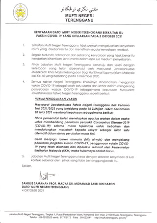 i6.i; e"$;,j,i"
MUFTI NEGERI
TERENGGANU
KENYATAAN DATO'MUFTI NEGERI TERENGGANU BERKAITAN ISU
VAKSIN COVID.I9 YANG DITUI.ARKAN PADA 3 OKTOBER2O2l
l. Joboton Mufti NegeriTerenggonu tidok pernoh mengeluorkon kenyotoon
rosmiyong diseborkon itu don menofikon segolo kenyotoon tersebut.
2. Segolo tuduhon, tohmohon don seborong kenyotoon yong tidok benor itu
hendokloh dihentikon serto-merto dolom opo juo medium penyeboron.
3. Pihok Joboton Mufti Negeri Terenggonu bersetuju don selori dengon
ketetopon yong teloh dipersetujui oleh Mesyuorot Jowotonkuoso
Muzokoroh Khos Mojlis Kebongsoon Bogi Hol Ehwol Ugomo lslom Moloysio
Koli Ke-'i0 yong bersidong podo 3 Disember 2020.
4. Semuo rokyot Negeri Terenggonu khususnyo dinosihotkon mengombil
voksin COVID-19 sebogoi soloh sotu usoho don ikhtior dolom mengekong
penyeboron wobok covlD-l9 sebogoimono keputuson Mesyuorot
Jowotonkuoso Fotwo Negeri Terenggonu seperti berikut:
HUKUM PENGGUNAAN YAKS'N
Mesyuarot Jowolonkuoso Fotwo Negeri Terenggonu Kati Pertqmo
sesi 2021/2023 yong bersrdong pado t8 zuthijjoh 1442H bersomoon
28 Juloi 2021 membuat kepufuson sebogoimano berikul:
Pihok pemerintoh boleh menefopkon ctpc, juo orohon dolom usoho
unluk membendung penuloron penyokil Coronovirus Diseose -2}tg
(COVID-19) selomo mc,nct lujuonnyo untuk keboikon don
mendqtangkan moslahoh kepodo rokyol sebogoi soloh sofu
ollernolff dalom dunio perubolon moso kini.
Demi menjogo nydwct monusio (hih ol-nofs) don mengekong
penuloran jangkiton kuman covlD-Ig, pengguncrdn voksin covtD-
19 yong telah disohkon don diperokui selomol oteh Kementerian
Kesihofon Molaysia (KKM) moko hukumnya odqloh horus.
5. Jobolon Mufti NegeriTerenggonu kesoldengon seboron kenyotoon diluor
konteks sebenor oleh pihok yong tidok bertonggungjowob itu.
Sekion.
SAHIBUS SAMAHAH PROF. MADYA DR. MOHAMAD SABRI BIN HARON
DATO' MUFTI NEGERI TERENGGANU
4 OKTOBER 2O2I
Jabatan Mufti Negeri Terengganu, Tingkat 1, Pusat Pentadbiran lslam, Kompleks Seri 1man,21100 Kuala Terengganu, Terengganr:1.
Telefon:09-6252525samb.317113172 Faks:09-6235411 http://mufti.terengganu.gov.my
 