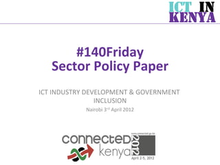 ICT IN
                                                       KENYA

        #140Friday       	
  
    Sector	
  Policy	
  Paper	
  
ICT	
  INDUSTRY	
  DEVELOPMENT	
  &	
  GOVERNMENT	
  
                      INCLUSION	
  
                 Nairobi	
  3rd	
  April	
  2012	
  
 