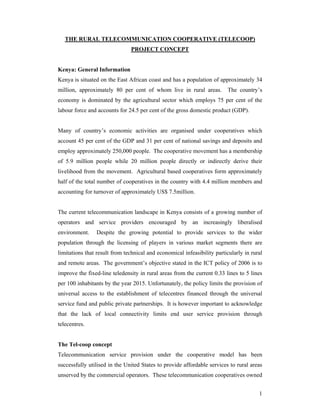 1
THE RURAL TELECOMMUNICATION COOPERATIVE (TELECOOP)
PROJECT CONCEPT
Kenya: General Information
Kenya is situated on the East African coast and has a population of approximately 34
million, approximately 80 per cent of whom live in rural areas. The country’s
economy is dominated by the agricultural sector which employs 75 per cent of the
labour force and accounts for 24.5 per cent of the gross domestic product (GDP).
Many of country’s economic activities are organised under cooperatives which
account 45 per cent of the GDP and 31 per cent of national savings and deposits and
employ approximately 250,000 people. The cooperative movement has a membership
of 5.9 million people while 20 million people directly or indirectly derive their
livelihood from the movement. Agricultural based cooperatives form approximately
half of the total number of cooperatives in the country with 4.4 million members and
accounting for turnover of approximately US$ 7.5million.
The current telecommunication landscape in Kenya consists of a growing number of
operators and service providers encouraged by an increasingly liberalised
environment. Despite the growing potential to provide services to the wider
population through the licensing of players in various market segments there are
limitations that result from technical and economical infeasibility particularly in rural
and remote areas. The government’s objective stated in the ICT policy of 2006 is to
improve the fixed-line teledensity in rural areas from the current 0.33 lines to 5 lines
per 100 inhabitants by the year 2015. Unfortunately, the policy limits the provision of
universal access to the establishment of telecentres financed through the universal
service fund and public private partnerships. It is however important to acknowledge
that the lack of local connectivity limits end user service provision through
telecentres.
The Tel-coop concept
Telecommunication service provision under the cooperative model has been
successfully utilised in the United States to provide affordable services to rural areas
unserved by the commercial operators. These telecommunication cooperatives owned
 